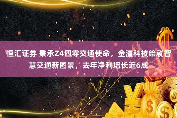 恒汇证券 秉承Z4四零交通使命，金溢科技绘就智慧交通新图景，去年净利增长近6成