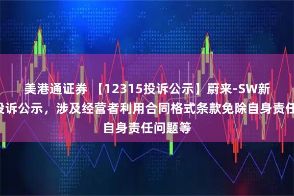 美港通证券 【12315投诉公示】蔚来-SW新增2件投诉公示，涉及经营者利用合同格式条款免除自身责任问题等