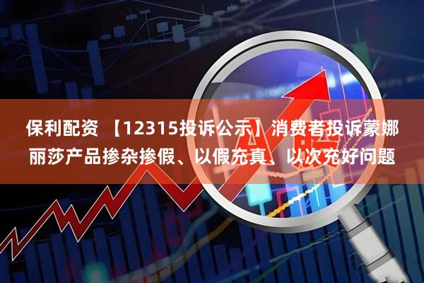 保利配资 【12315投诉公示】消费者投诉蒙娜丽莎产品掺杂掺假、以假充真、以次充好问题