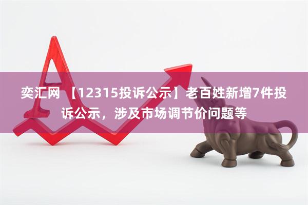 奕汇网 【12315投诉公示】老百姓新增7件投诉公示，涉及市场调节价问题等