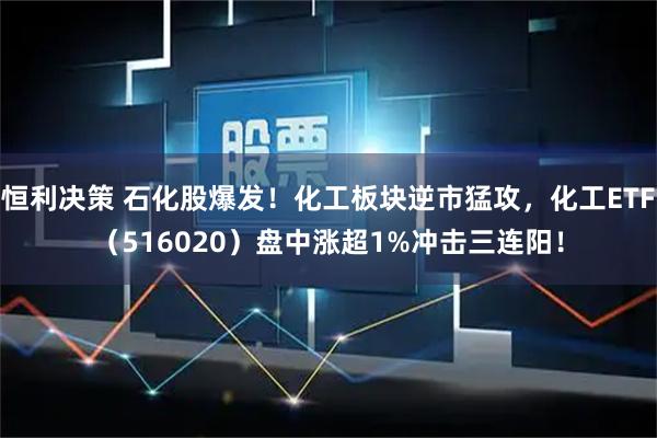 恒利决策 石化股爆发！化工板块逆市猛攻，化工ETF（516020）盘中涨超1%冲击三连阳！