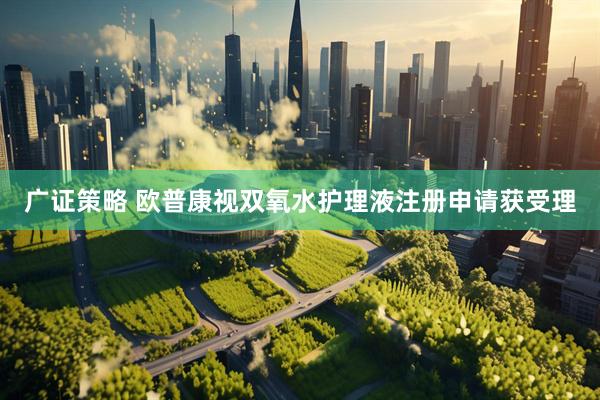 广证策略 欧普康视双氧水护理液注册申请获受理