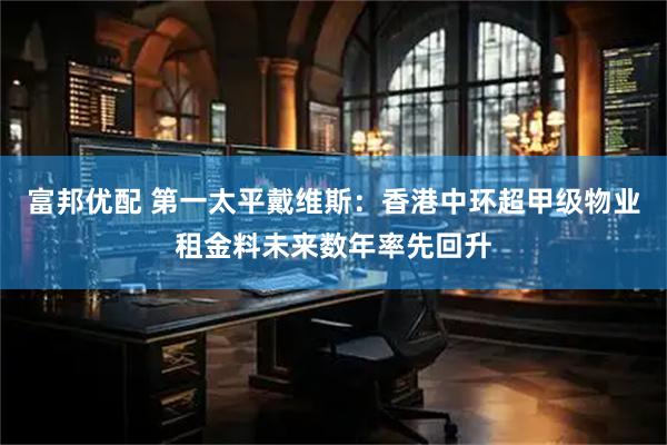 富邦优配 第一太平戴维斯：香港中环超甲级物业租金料未来数年率先回升