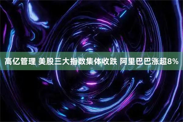 高亿管理 美股三大指数集体收跌 阿里巴巴涨超8%