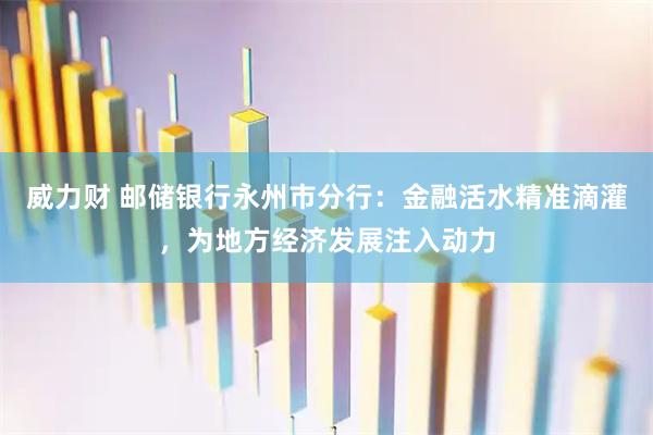 威力财 邮储银行永州市分行：金融活水精准滴灌，为地方经济发展注入动力