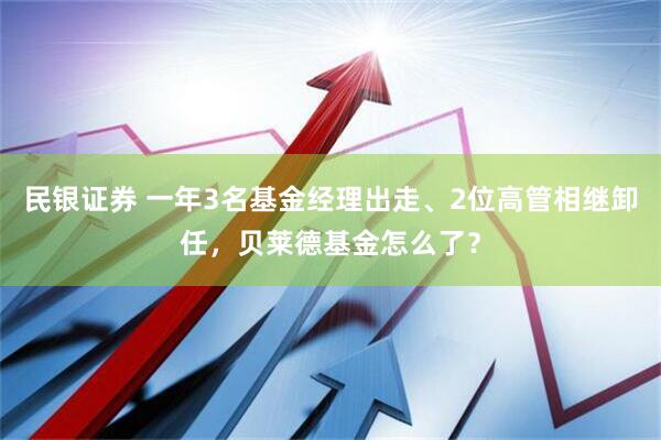 民银证券 一年3名基金经理出走、2位高管相继卸任，贝莱德基金怎么了？
