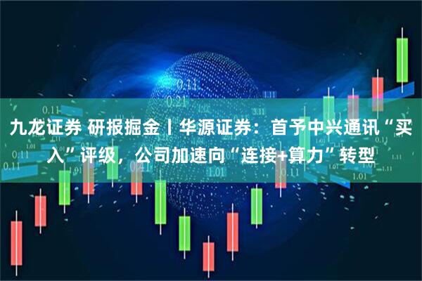 九龙证券 研报掘金丨华源证券：首予中兴通讯“买入”评级，公司加速向“连接+算力”转型