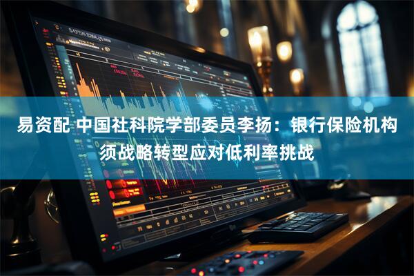 易资配 中国社科院学部委员李扬：银行保险机构须战略转型应对低利率挑战
