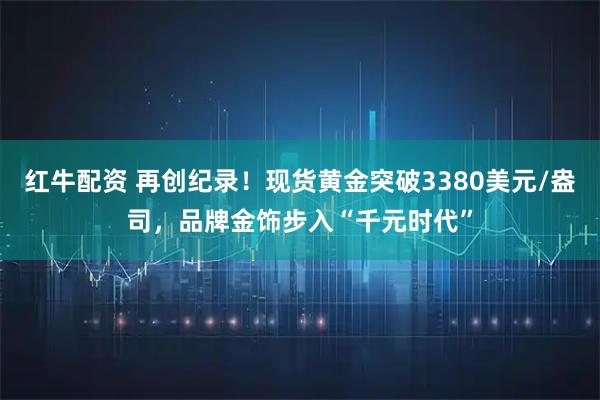 红牛配资 再创纪录！现货黄金突破3380美元/盎司，品牌金饰步入“千元时代”