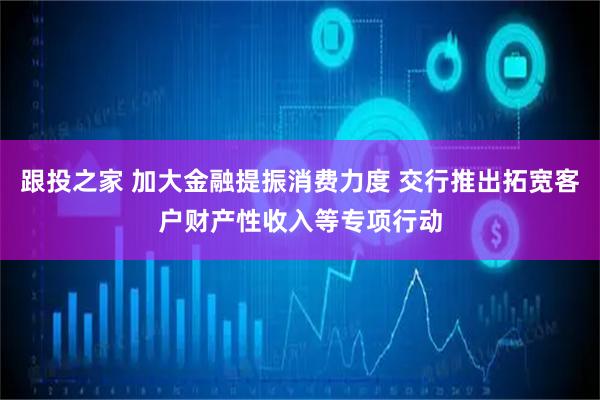 跟投之家 加大金融提振消费力度 交行推出拓宽客户财产性收入等专项行动