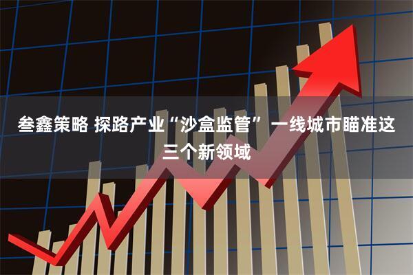 叁鑫策略 探路产业“沙盒监管” 一线城市瞄准这三个新领域