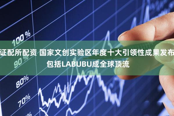 证配所配资 国家文创实验区年度十大引领性成果发布 包括LABUBU成全球顶流