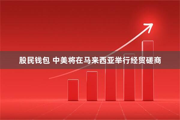 股民钱包 中美将在马来西亚举行经贸磋商