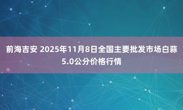 前海吉安 2025年11月8日全国主要批发市场白蒜5.0公分价格行情