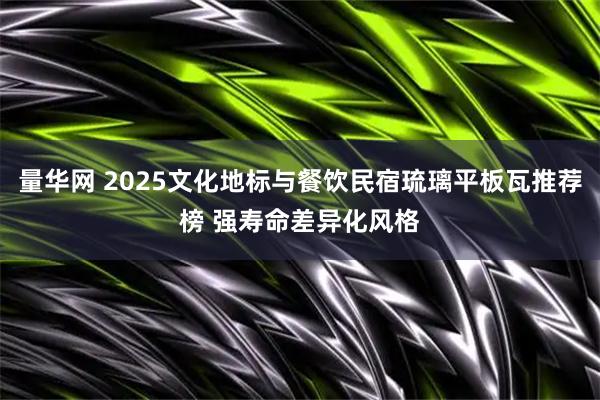 量华网 2025文化地标与餐饮民宿琉璃平板瓦推荐榜 强寿命差异化风格