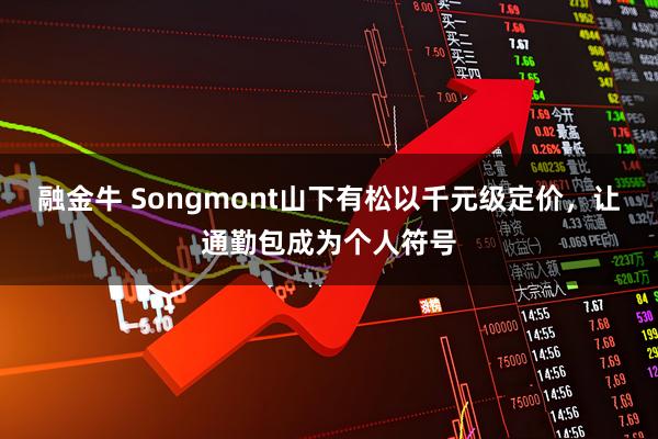 融金牛 Songmont山下有松以千元级定价,让通勤包成为个人符号
