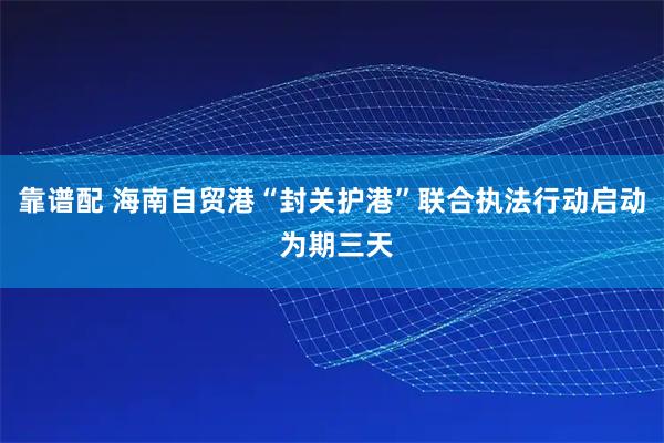 靠谱配 海南自贸港“封关护港”联合执法行动启动 为期三天
