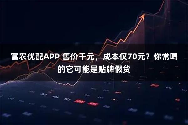 富农优配APP 售价千元,成本仅70元?你常喝的它可能是贴牌假货