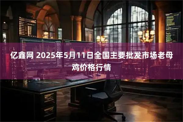 亿鑫网 2025年5月11日全国主要批发市场老母鸡价格行情