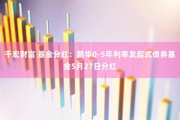 千宏财富 基金分红：鹏华0-5年利率发起式债券基金5月27日分红