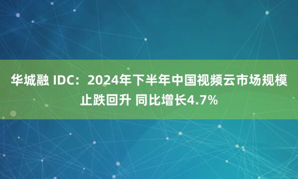 华城融 IDC：2024年下半年中国视频云市场规模止跌回升 同比增长4.7%
