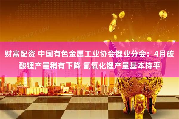 财富配资 中国有色金属工业协会锂业分会：4月碳酸锂产量稍有下降 氢氧化锂产量基本持平