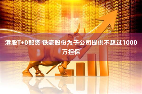 港股T+0配资 铁流股份为子公司提供不超过1000万担保