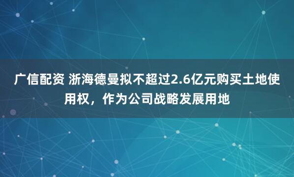 广信配资 浙海德曼拟不超过2.6亿元购买土地使用权，作为公司战略发展用地