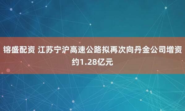 镕盛配资 江苏宁沪高速公路拟再次向丹金公司增资约1.28亿元