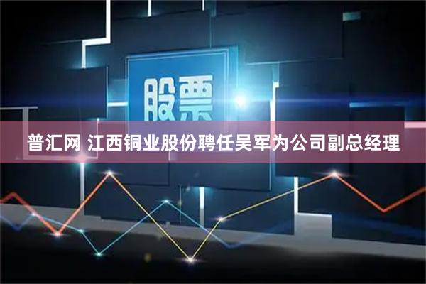 普汇网 江西铜业股份聘任吴军为公司副总经理