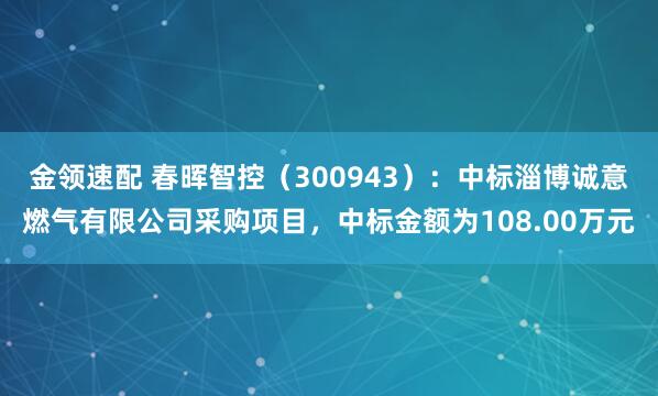 金领速配 春晖智控(300943):中标淄博诚意燃气有限公司采购项目,中标金额为108.00万元