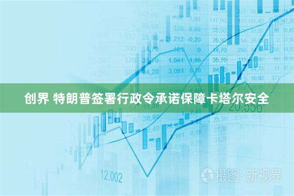 创界 特朗普签署行政令承诺保障卡塔尔安全