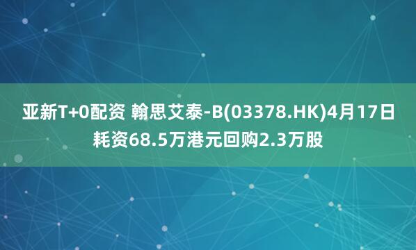 亚新T+0配资 翰思艾泰-B(03378.HK)4月17日耗资68.5万港元回购2.3万股